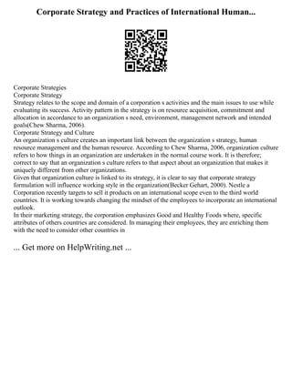 Corporate Strategy and Practices of International Human...
Corporate Strategies
Corporate Strategy
Strategy relates to the scope and domain of a corporation s activities and the main issues to use while
evaluating its success. Activity pattern in the strategy is on resource acquisition, commitment and
allocation in accordance to an organization s need, environment, management network and intended
goals(Chew Sharma, 2006).
Corporate Strategy and Culture
An organization s culture creates an important link between the organization s strategy, human
resource management and the human resource. According to Chew Sharma, 2006, organization culture
refers to how things in an organization are undertaken in the normal course work. It is therefore;
correct to say that an organization s culture refers to that aspect about an organization that makes it
uniquely different from other organizations.
Given that organization culture is linked to its strategy, it is clear to say that corporate strategy
formulation will influence working style in the organization(Becker Gehart, 2000). Nestle a
Corporation recently targets to sell it products on an international scope even to the third world
countries. It is working towards changing the mindset of the employees to incorporate an international
outlook.
In their marketing strategy, the corporation emphasizes Good and Healthy Foods where, specific
attributes of others countries are considered. In managing their employees, they are enriching them
with the need to consider other countries in
... Get more on HelpWriting.net ...
 