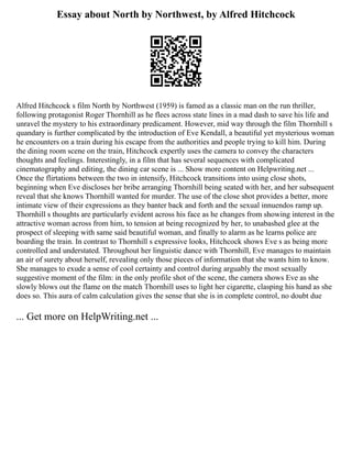 Essay about North by Northwest, by Alfred Hitchcock
Alfred Hitchcock s film North by Northwest (1959) is famed as a classic man on the run thriller,
following protagonist Roger Thornhill as he flees across state lines in a mad dash to save his life and
unravel the mystery to his extraordinary predicament. However, mid way through the film Thornhill s
quandary is further complicated by the introduction of Eve Kendall, a beautiful yet mysterious woman
he encounters on a train during his escape from the authorities and people trying to kill him. During
the dining room scene on the train, Hitchcock expertly uses the camera to convey the characters
thoughts and feelings. Interestingly, in a film that has several sequences with complicated
cinematography and editing, the dining car scene is ... Show more content on Helpwriting.net ...
Once the flirtations between the two in intensify, Hitchcock transitions into using close shots,
beginning when Eve discloses her bribe arranging Thornhill being seated with her, and her subsequent
reveal that she knows Thornhill wanted for murder. The use of the close shot provides a better, more
intimate view of their expressions as they banter back and forth and the sexual innuendos ramp up.
Thornhill s thoughts are particularly evident across his face as he changes from showing interest in the
attractive woman across from him, to tension at being recognized by her, to unabashed glee at the
prospect of sleeping with same said beautiful woman, and finally to alarm as he learns police are
boarding the train. In contrast to Thornhill s expressive looks, Hitchcock shows Eve s as being more
controlled and understated. Throughout her linguistic dance with Thornhill, Eve manages to maintain
an air of surety about herself, revealing only those pieces of information that she wants him to know.
She manages to exude a sense of cool certainty and control during arguably the most sexually
suggestive moment of the film: in the only profile shot of the scene, the camera shows Eve as she
slowly blows out the flame on the match Thornhill uses to light her cigarette, clasping his hand as she
does so. This aura of calm calculation gives the sense that she is in complete control, no doubt due
... Get more on HelpWriting.net ...
 