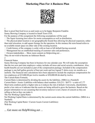 Marketing Plan For A Business Plan
1
Beer is proof that God loves us and wants us to be happy Benjamin Franklin
Sunny Brewing Company is located in Small Town USA.
For the purpose of this assignment the following assumptions will be used:
 The liquor licensing laws allow for onsite consumption as well as distribution.
 The physical plant location is not geographically bound thus allowing for physical expansion, rather
than total relocation, to add square footage for the operation. In this instance the term bound refers to
no available tenant space on either side of the existing location.
 Credit history of the company is solid, with no loan or bill default having occurred.
 Management has an established tracking of customer sales and preferences.
 Owners/stakeholders ... Show more content on Helpwriting.net ...
They do not wish to become an Anheuser Busch.
2
Financial Status
Sunny Brewing Company has been in business for one calendar year. We will make the assumption
that the two new part time employee s salary includes all taxes and social security contribution. Also,
health benefits are not included as part of the compensation package. Included in the compensation
package is one half gallon growler of beer per week and two logoed T shirts every six months as a
uniform. The financial ratio calculations have been adjusted to include the employee compensation for
two employees at $15,000.00 per twelve months or $30,000.00 divided by twelve.
The Current Ratio Formula;
Current Ratio is determined by dividing the assets by the liabilities. (MBA in a Nutshell)
Current Ratio= Assets /Liabilities with balance sheet numbers: $18,211 / $6573 = a ratio of 2.77
Short term creditors prefer a higher ratio as it reduces the risk of default. Conversely, shareholders
prefer a low ratio as it indicates that the assets are being utilized to grow the business. Based on the
project information we are assuming that inventory turnover is not a factor of concern as they are
selling as fast as they can make it.
The Net Working Capital Ratio:
Net Working Capital Ratio is determined by the current assets minus the current liabilities. (MBA in a
Nutshell)
(Net Working Capital Ratio= Current Assets Current Liabilities)
With the
... Get more on HelpWriting.net ...
 