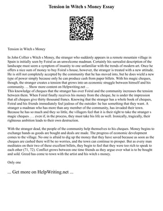 Tension in Witch s Money Essay
Tension in Witch s Money
In John Collier s Witch s Money, the stranger who suddenly appears in a remote mountain village in
Spain is initially seen by Foiral as an unwelcome madman. Certainly his surrealist description of the
landscape must seem a symptom of insanity to one unfamiliar with the trends of modern art. Once he
offers a nice sum of money to buy Foiral s house, however, the stranger is treated with a new attitude.
He is still not completely accepted by the community that he has moved into, but he does wield a new
type of power simply because only he can produce cash from paper billets. With his magic cheques,
though, the stranger creates a tension that grows into an economic struggle between himself and his
community. ... Show more content on Helpwriting.net ...
This knowledge of cheques that the stranger has over Foiral and the community increases the tension
between them. When Foiral finally receives his money from the cheque, he is under the impression
that all cheques give thirty thousand francs. Knowing that the stranger has a whole book of cheques,
Foiral and his friends immediately feel jealous of the outsider: he has something that they want. A
stranger a madman who has more than any member of the community, has invaded their town.
Because he has so much and they so little, the villagers feel that it is their right to take the stranger s
magic cheques . . . even if, in the process, they must take his life as well. Ironically, tragically, their
righteous ambition leads to their own destruction.
With the stranger dead, the people of the community help themselves to his cheques. Money begins to
exchange hands as goods are bought and deals are made. The progress of economic development
comes to the village. No one is afraid to dig up the money that they have saved because as soon as the
cheques are cashed there will be no worries, and the town can continue to prosper. But as every man
meditates on their two of these excellent billets, they begin to feel that they were too rich to speak to
each other (71, 72). Conflict grows between one time friends as they argue over what is to be bought
and sold. Greed has come to town with the artist and his witch s money.
Only one
... Get more on HelpWriting.net ...
 