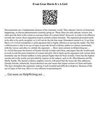 Evan Grae Davis It s A Girl
Documentaries are a fundamental element of the cinematic world. They educate viewers on historical
happenings, or discuss phenomenons currently going on. These films not only educate viewers, but
often provide them with a claim to convince them of a certain belief. However, in order to be effective
towards the viewer, these arguments need to contain certain elements. The argument presented needs
to be able to be easily accepted, or it will not do the job that many filmmakers intend it to. Evan Grae
Davis s It s A Girl exemplifies a solid argument that is highly effective at moving the reader. The film
s effectiveness is due to its use of logos to provide factual evidence, pathos to connect emotionally
with the viewer, and ethos to validate the argument. ... Show more content on Helpwriting.net ...
It s A Girl discusses the horrors of female feticide in India and China, and argues that the world needs
to work to end this poor treatment of women and girls. Davis backs up his argument with various facts
(mortality rate for female toddlers is forty percent higher than for boys in India, China has the highest
suicide rate in the world, etc) provided by experts on the subject, such as Dr. Mitu Khurana and Dr.
Shelly Nanda. The factual evidence supplies viewers with proof that the issues the film addresses
(female feticide, infanticide, forced abortion) are real issues that impact women in China and India.
The facts strengthen the argument, making it well rounded and difficult to disprove. Because of the
use of logos in this way, Davis is very effective in presenting his
... Get more on HelpWriting.net ...
 