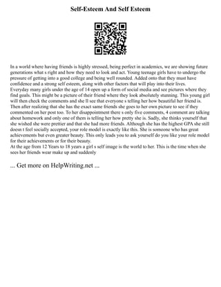 Self-Esteem And Self Esteem
In a world where having friends is highly stressed, being perfect in academics, we are showing future
generations what s right and how they need to look and act. Young teenage girls have to undergo the
pressure of getting into a good college and being well rounded. Added onto that they must have
confidence and a strong self esteem, along with other factors that will play into their lives.
Everyday many girls under the age of 14 open up a form of social media and see pictures where they
find goals. This might be a picture of their friend where they look absolutely stunning. This young girl
will then check the comments and she ll see that everyone s telling her how beautiful her friend is.
Then after realizing that she has the exact same friends she goes to her own picture to see if they
commented on her post too. To her disappointment there s only five comments, 4 comment are talking
about homework and only one of them is telling her how pretty she is. Sadly, she thinks yourself that
she wished she were prettier and that she had more friends. Although she has the highest GPA she still
doesn t feel socially accepted, your role model is exactly like this. She is someone who has great
achievements but even greater beauty. This only leads you to ask yourself do you like your role model
for their achievements or for their beauty.
At the age from 12 Years to 18 years a girl s self image is the world to her. This is the time when she
sees her friends wear make up and suddenly
... Get more on HelpWriting.net ...
 