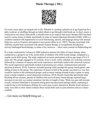 Music Therapy ( Mt )
For most, music plays an integral role in life. Whether it s putting a playlist on to get hyped up for a
daily workout, or shuffling through an Adele album to get through a bad break up. In short, music is
connected to our mood. Henceforth, it should come as no surprise that music therapy (MT) has been
used in various forms of rehab, specifically in terms of Autism Spectrum Disorder (ASD). ASD is a
condition masked with impairments to social functioning, speech, and language along with unusual
behaviors such as fixations and repetitive movements (Boso et al., 2007). Therapy associated with
ASD has usually been associated with speech fixation therapy or occupational and physical
activity/challenged based therapy, to name a few, however ... Show more content on Helpwriting.net
...
In a study conducted by LaGasse in 2004 looked to measure the effect of music therapy when
conducted as a group to see if the social skills of children with ASD would change, compared to a
regular social skills group. The study employed seventeen participants with an age range of 6 to 9
years old. The groups engaged in 10 sessions, twice a week, with a schedule of a welcome exercise,
followed by a rotation of sensory and social experiences and finally ended with a farewell exercise.
The social experiences specifically looked at promoting eye contact, communication and joint
attention (LaGasse, 2014). Exercises included passing a ball amongst the group, board games, and
telling of jokes to the group. The experience of music to half of the groups was done in a way that
would be similar to the nonmusical groups, such as music making instead of play a game or using
music to help complete a social interaction (LaGasse, 2014). Results found that specifically after
finishing all ten sessions, parents of children who received music based therapy reported large
increases in not only eye contact situations, but also in length of time. While eye gaze did increase
overall, LaGasse found that it increased among peers but decreased amongst adults, explaining it
could be due to the facilitators shifting for a more peer to peer interaction. Results from LaGasse s
study were able to show initial evidence those social skills such as joint attention and eye contact
could be
... Get more on HelpWriting.net ...
 