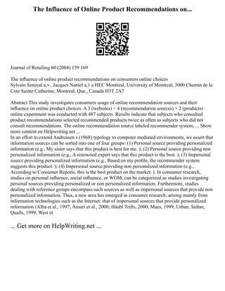 The Influence of Online Product Recommendations on...
Journal of Retailing 80 (2004) 159 169
The inﬂuence of online product recommendations on consumers online choices
Sylvain Senecal a,∗ , Jacques Nantel a,1 a HEC Montreal, University of Montreal, 3000 Chemin de la
Cote Sainte Catherine, Montreal, Que., Canada H3T 2A7
Abstract This study investigates consumers usage of online recommendation sources and their
inﬂuence on online product choices. A 3 (websites) × 4 (recommendation sources) × 2 (products)
online experiment was conducted with 487 subjects. Results indicate that subjects who consulted
product recommendations selected recommended products twice as often as subjects who did not
consult recommendations. The online recommendation source labeled recommender system, ... Show
more content on Helpwriting.net ...
In an effort to extend Andreasen s (1968) typology to computer mediated environments, we assert that
information sources can be sorted into one of four groups: (1) Personal source providing personalized
information (e.g., My sister says that this product is best for me. ); (2) Personal source providing non
personalized information (e.g., A renowned expert says that this product is the best. ); (3) Impersonal
source providing personalized information (e.g., Based on my proﬁle, the recommender system
suggests this product. ); (4) Impersonal source providing non personalized information (e.g.,
According to Consumer Reports, this is the best product on the market. ). In consumer research,
studies on personal inﬂuence, social inﬂuence, or WOM, can be categorized as studies investigating
personal sources providing personalized or non personalized information. Furthermore, studies
dealing with reference groups encompass such sources as well as impersonal sources that provide non
personalized information. Thus, a new area has emerged in consumer research, arising mainly from
information technologies such as the Internet: that of impersonal sources that provide personalized
information (Alba et al., 1997; Ansari et al., 2000; Häubl Trifts, 2000; Maes, 1999; Urban, Sultan,
Qualls, 1999; West et
... Get more on HelpWriting.net ...
 