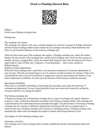 Fixed vs Floating Interest Rate
Subject:
Fixed versus floating exchange rates
Introduction
The exchange rate regime
The exchange rate regime is the way a country manages its currency in respect to foreign currencies
and the foreign exchange market. Each country has its exchange rate policy which determines the
form of a government influence on the currency exchange rate.
There are three main type of the exchange rate regime: a floating exchange rate, where the market
dictates the movements of the exchange rate, and the fixed exchange rate, which ties the currency to
another currency, a pegged float, where the central bank keeps the rate from deviating too far from a
target band or value, divides into 2 subtypes: o Crawling bands: ... Show more content on
Helpwriting.net ...
Inability to shock adjustments
When the fixed exchange rate is used there is no automatic mechanism of economy adjustments in
case of crisis. Then the government have to use its reserves in order to protect its currency. If the crisis
is profound the reserves can be insufficient to support the currency and maintain the balance. It can
lead to depression or deflation. In some cases devaluation of the currency would be necessary.
Speculation probability
When there is a problem with balance of payments the speculator can expect the necessity of
exchange rate adjustment. In case of growing deficit they can worsen the situation by selling the
currency and thus even enlarge the deficit.
The floating exchange rate
A floating exchange rate or fluctuating exchange rate is a type of exchange rate regime wherein a
currency s value is allowed to fluctuate according to the foreign exchange market. The exchange rate
is determined by the relationship between demand and supply. The phenomenon of lowering a floating
exchange rate the currency is defined as depreciation and the growth rate as an appreciation. A
currency that uses a floating exchange rate is known as a floating currency. Floating exchange rates
automatically adjust what can dampen the impact of shocks and foreign business cycles.
Advantages of a free floating exchange rates
Automatic correction
The exchange rate is free to change until it reaches equilibrium and thus automatically adjusts the
balance
 