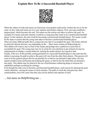 Explain How To Be A Successful Baseball Player
When the subject of ends and means are discussed, most people could easily confuse the two to be the
same. In fact, ends and means are two very separate and distinct subjects. First, one must establish a
purpose/goal, which becomes the end. The means are the actions one takes to achieve the goal. An
example of a means and ends situation would be a young man that wants to be a professional baseball
player. In this situation, the end would be becoming a professional baseball player. The means would
be the steps or actions that the young man takes to become a professional baseball player.
There are many different paths that a young man may take to accomplish his goal. The means utilized
to attain the desired end may vary depending on the ... Show more content on Helpwriting.net ...
This athlete will want to stay in front of the media and perhaps hire a publicist to assist him to
accomplish his goal. This young man may try to create his own attention to get noticed; he may try
endorsements or display a certain behavior, seeking the media interest, be it good or bad.
Finally, if the love of the possible earning potential of a successful baseball player is the ends that the
athlete is pursuing, his path to achieve this goal will vary from the other three desires. This person will
want to be the greatest player that he can possibly be so that he can demand a high salary. He may
spend countless hours perfecting and studying the game, so that he has the talent that can demand a
top salary. This athlete may be enticed to the use of performance enhancing drugs to increase his
capabilities perhaps escalating his earnings.
Even though the ends were to become a professional baseball player, each reason for attaining the goal
varied, therefore, varying the means of each situation. The paths to reach the end goal may share
commonalities, but at the same time they also can be distinct and separate of each
... Get more on HelpWriting.net ...
 