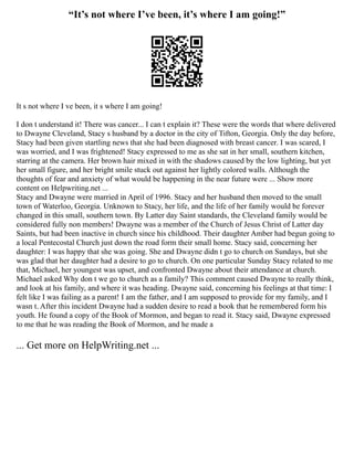 “It’s not where I’ve been, it’s where I am going!”
It s not where I ve been, it s where I am going!
I don t understand it! There was cancer... I can t explain it? These were the words that where delivered
to Dwayne Cleveland, Stacy s husband by a doctor in the city of Tifton, Georgia. Only the day before,
Stacy had been given startling news that she had been diagnosed with breast cancer. I was scared, I
was worried, and I was frightened! Stacy expressed to me as she sat in her small, southern kitchen,
starring at the camera. Her brown hair mixed in with the shadows caused by the low lighting, but yet
her small figure, and her bright smile stuck out against her lightly colored walls. Although the
thoughts of fear and anxiety of what would be happening in the near future were ... Show more
content on Helpwriting.net ...
Stacy and Dwayne were married in April of 1996. Stacy and her husband then moved to the small
town of Waterloo, Georgia. Unknown to Stacy, her life, and the life of her family would be forever
changed in this small, southern town. By Latter day Saint standards, the Cleveland family would be
considered fully non members! Dwayne was a member of the Church of Jesus Christ of Latter day
Saints, but had been inactive in church since his childhood. Their daughter Amber had begun going to
a local Pentecostal Church just down the road form their small home. Stacy said, concerning her
daughter: I was happy that she was going. She and Dwayne didn t go to church on Sundays, but she
was glad that her daughter had a desire to go to church. On one particular Sunday Stacy related to me
that, Michael, her youngest was upset, and confronted Dwayne about their attendance at church.
Michael asked Why don t we go to church as a family? This comment caused Dwayne to really think,
and look at his family, and where it was heading. Dwayne said, concerning his feelings at that time: I
felt like I was failing as a parent! I am the father, and I am supposed to provide for my family, and I
wasn t. After this incident Dwayne had a sudden desire to read a book that he remembered form his
youth. He found a copy of the Book of Mormon, and began to read it. Stacy said, Dwayne expressed
to me that he was reading the Book of Mormon, and he made a
... Get more on HelpWriting.net ...
 