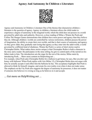 Agency And Autonomy In Children s Literature
Agency and Autonomy in Children s Literature One of the themes that characterize children s
literature is the question of agency. Agency in children s literature allows the child reader to
experience a degree of autonomy in the imagined world, which the child does not possess in a world
governed by adult rules and authority. However, a close reading of Milne s Winnie the Pooh and
Collins The Hunger Games demonstrates that children have more power and agency than they believe
they do. Although children s worlds are controlled by various restrictions, children possess the power
of imagination, the ability to create their own worlds, and that is their source of autonomy and agency.
As they grow older, they gradually start losing that agency as they enter into the adult world, a world
governed by a different kind of obedience. Winnie the Pooh is a series of short stories read to
Christopher Robin. What makes these stories unique is that Christopher Robin is both a character in
the story and a reader. He participates in the story telling; he gets to control parts of the narratives his
father reads to him. The introduction sets the stage for the rest of the stories; Milne starts by
introducing Pooh, ... Show more content on Helpwriting.net ...
For example, when Pooh asks Christopher Robin for a balloon to get honey, he says, But you don t get
honey with balloons! When Pooh replies with I do (Milne 12), Christopher Robin does not argue with
him; he actually accepts it and offers him the balloons he has. This acceptance highlights that Pooh is
allowed to think for himself, imagine, and create his own reality even when it does not make sense.
The emphasis on the I by Pooh also suggests the degree of autonomy he possesses; it does not matter
if someone else believes it is wrong as long as he believes in it and accepts
... Get more on HelpWriting.net ...
 