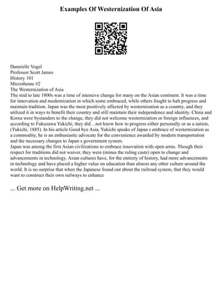 Examples Of Westernization Of Asia
Dannielle Vogel
Professor Scott James
History 101
Microtheme #2
The Westernization of Asia
The mid to late 1800s was a time of intensive change for many on the Asian continent. It was a time
for innovation and modernization in which some embraced, while others fought to halt progress and
maintain tradition. Japan was the most positively affected by westernization as a country, and they
utilized it in ways to benefit their country and still maintain their independence and identity. China and
Korea were bystanders to the change, they did not welcome westernization or foreign influences, and
according to Fukuzawa Yukichi, they did ...not know how to progress either personally or as a nation,
(Yukichi, 1885). In his article Good bye Asia, Yukichi speaks of Japan s embrace of westernization as
a commodity, he is an enthusiastic advocate for the convenience awarded by modern transportation
and the necessary changes to Japan s government system.
Japan was among the first Asian civilizations to embrace innovation with open arms. Though their
respect for traditions did not waiver, they were (minus the ruling caste) open to change and
advancements in technology. Asian cultures have, for the entirety of history, had more advancements
in technology and have placed a higher value on education than almost any other culture around the
world. It is no surprise that when the Japanese found out about the railroad system, that they would
want to construct their own railways to enhance
... Get more on HelpWriting.net ...
 