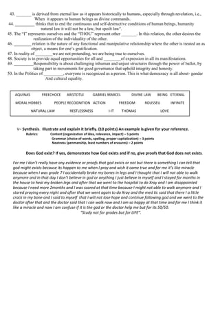 43. _______ is derived from eternal law as it appears historically to humans, especially through revelation, i.e.,
When it appears to human beings as divine commands.
44. _________ thinks that to end the continuous and self-destructive conditions of human beings, humanity
natural law it will not be a law, but spoilt law".
45. The “I” represents ourselves and the “THOU” represent other _______. In this relation, the other desires the
realization of the individuality of the other.
46. ________ relation is the nature of any functional and manipulative relationship where the other is treated an as
object, a means for one’s gratification.
47. In reality of ________we are not pretending, we are being true to ourselves.
48. Society is to provide equal opportunities for all and ________of expression in all its manifestations.
49. _________Responsibility is about challenging inhuman and unjust structures through the power of ballot, by
taking part in movements for good governance that uphold integrity and honesty.
50. In the Politics of _________, everyone is recognized as a person. This is what democracy is all about- gender
And cultural equality.
V– Synthesis. Illustrate and explain it briefly. (10 points) An example is given for your reference.
Rubrics: Content (organization of idea, relevance, impact) – 5 points
Grammar (choice of words, spelling, proper capitalization) – 3 points
Neatness (penmanship, least numbers of erasures) – 2 points
Does God exist? If yes, demonstrate how God exists and if no, give proofs that God does not exists.
For me I don’t really have any evidence or proofs that god exists or not but there is something I can tell that
god might exists because its happen to me when I pray and wish it came true and for me it’s like miracle
because when I was grade 7 I accidentally broke my bones in legs and I thought that I will not able to walk
anymore and in that day I don’t believe in god or anything I just believe in myself and I stayed for months in
the house to heal my broken legs and after that we went to the hospital to do Xray and I am disappointed
because I need more 2months and I was scared at that time because I might not able to walk anymore and I
stared praying every night and after that we went again to do Xray and the med tic said that there I a little
crack in my bone and I said to myself that I will not lose hope and continue following god and we went to the
doctor after that and the doctor said that I can walk now and I am so happy at that time and for me I think it
like a miracle and now I am confuse if it is the god or the doctor help me but for its 50/50.
“Study not for grades but for LIFE”.
AQUINAS FREECHOCE ARISTOTLE GABRIEL MARCEL DIVINE LAW BEING ETERNAL
MORAL HOBBES PEOPLE RECOGNITION ACTION FREEDOM ROUSSEU INFINITE
NATURAL LAW RESTLESSNESS I-IT THOMAS LOVE
LAW
 
