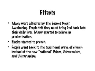 Effects Many were affected by The Second Great Awakening. People felt they must bring God back into their daily lives. Many started to believe in predestination.  Blacks started to preach. People went back to the traditional ways of church instead of the new “rational” Deism, Universalism, and Unitarianism. 