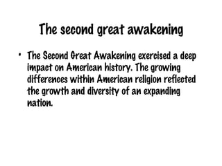 The second great awakening The Second Great Awakening exercised a deep impact on American history. The growing differences within American religion reflected the growth and diversity of an expanding nation. 