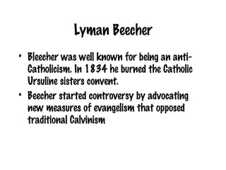Lyman Beecher Bleecher was well known for being an anti-Catholicism. In 1834 he burned the Catholic Ursuline sisters convent. Beecher started controversy by advocating new measures of evangelism that opposed traditional Calvinism 