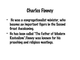 Charles Finney He was a congregationalist minister, who became an important figure in the Second Great Awakening.  He has been called "The Father of Modern Revivalism".Finney was known for his preaching and religious meetings.  