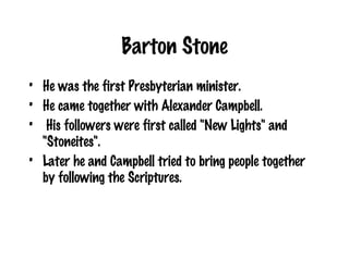 Barton Stone He was the first Presbyterian minister. He came together with Alexander Campbell. His followers were first called "New Lights" and "Stoneites".  Later he and Campbell tried to bring people together by following the Scriptures. 