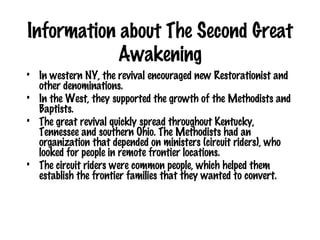 Information about The Second Great Awakening In western NY, the revival encouraged new Restorationist and other denominations.  In the West, they supported the growth of the Methodists and Baptists.  The great revival quickly spread throughout Kentucky, Tennessee and southern Ohio. The Methodists had an organization that depended on ministers (circuit riders), who looked for people in remote frontier locations.  The circuit riders were common people, which helped them establish the frontier families that they wanted to convert. 