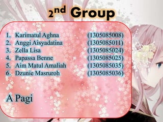 2nd Group
1. Karimatul Aghna (1305085008)
2. Anggi Aisyadatina (1305085011)
3. Zella Lisa (1305085024)
4. Papassa Benne (1305085025)
5. Aim Matul Amaliah (1305085035)
6. Dzunie Masruroh (1305085036)
A Pagi
 