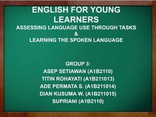 ENGLISH FOR YOUNG
LEARNERS
ASSESSING LANGUAGE USE THROUGH TASKS
&
LEARNING THE SPOKEN LANGUAGE
GROUP 3:
ASEP SETIAWAN (A1B2110)
TITIN ROHAYATI (A1B211013)
ADE PERMATA S. (A1B211014)
DIAN KUSUMA W. (A1B211015)
SUPRIANI (A1B2110)
 