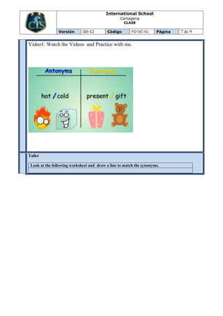 International School
                                                 Cartagena
                                                   CLASE

                Versión      00-12        Código        FO-DC-01     Página   7 de 9

Video1: Watch the Videos and Practice with me.




Taller
EVALU
ACION




 Look at the following worksheet and draw a line to match the synonyms.
 