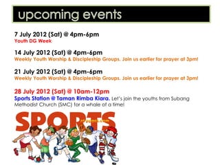7 July 2012 (Sat) @ 4pm-6pm
Youth DG Week

14 July 2012 (Sat) @ 4pm-6pm
Weekly Youth Worship & Discipleship Groups. Join us earlier for prayer at 3pm!

21 July 2012 (Sat) @ 4pm-6pm
Weekly Youth Worship & Discipleship Groups. Join us earlier for prayer at 3pm!

28 July 2012 (Sat) @ 10am-12pm
Sports Station @ Taman Rimba Kiara. Let’s join the youths from Subang
Methodist Church (SMC) for a whale of a time!
 