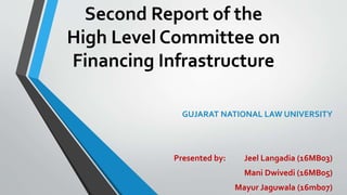 Second Report of the
High Level Committee on
Financing Infrastructure
GUJARAT NATIONAL LAW UNIVERSITY
Presented by: Jeel Langadia (16MB03)
Mani Dwivedi (16MB05)
Mayur Jaguwala (16mb07)
 