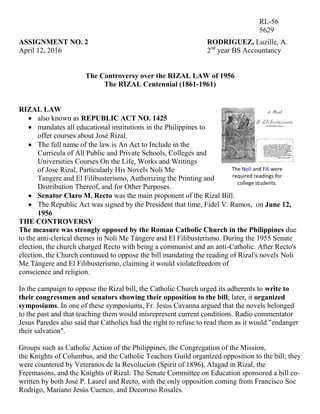 ASSIGNMENT NO. 2 RODRIGUEZ, Luzille, A.
April 12, 2016 2nd
year BS Accountancy
The Controversy over the RIZAL LAW of 1956
The RIZAL Centennial (1861-1961)
RIZAL LAW
 also known as REPUBLIC ACT NO. 1425
 mandates all educational institutions in the Philippines to
offer courses about José Rizal.
 The full name of the law is An Act to Include in the
Curricula of All Public and Private Schools, Colleges and
Universities Courses On the Life, Works and Writings
of Jose Rizal, Particularly His Novels Noli Me
Tangere and El Filibusterismo, Authorizing the Printing and
Distribution Thereof, and for Other Purposes.
 Senator Claro M. Recto was the main proponent of the Rizal Bill.
 The Republic Act was signed by the President that time, Fidel V. Ramos, on June 12,
1956
THE CONTROVERSY
The measure was strongly opposed by the Roman Catholic Church in the Philippines due
to the anti-clerical themes in Noli Me Tángere and El Filibusterismo. During the 1955 Senate
election, the church charged Recto with being a communist and an anti-Catholic. After Recto's
election, the Church continued to oppose the bill mandating the reading of Rizal's novels Noli
Me Tángere and El Filibusterismo, claiming it would violatefreedom of
conscience and religion.
In the campaign to oppose the Rizal bill, the Catholic Church urged its adherents to write to
their congressmen and senators showing their opposition to the bill; later, it organized
symposiums. In one of these symposiums, Fr. Jesus Cavanna argued that the novels belonged
to the past and that teaching them would misrepresent current conditions. Radio commentator
Jesus Paredes also said that Catholics had the right to refuse to read them as it would "endanger
their salvation".
Groups such as Catholic Action of the Philippines, the Congregation of the Mission,
the Knights of Columbus, and the Catholic Teachers Guild organized opposition to the bill; they
were countered by Veteranos de la Revolucion (Spirit of 1896), Alagad in Rizal, the
Freemasons, and the Knights of Rizal. The Senate Committee on Education sponsored a bill co-
written by both José P. Laurel and Recto, with the only opposition coming from Francisco Soc
Rodrigo, Mariano Jesús Cuenco, and Decoroso Rosales.
RL-56
5629
The Noli and Fili were
required readings for
college students.
 