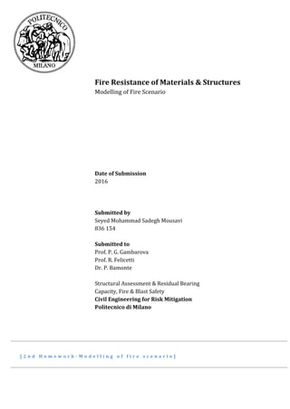 Fire Resistance of Materials & Structures
Modelling of Fire Scenario
Date of Submission
2016
Submitted by
Seyed Mohammad Sadegh Mousavi
836 154
Submitted to
Prof. P. G. Gambarova
Prof. R. Felicetti
Dr. P. Bamonte
Structural Assessment & Residual Bearing
Capacity, Fire & Blast Safety
Civil Engineering for Risk Mitigation
Politecnico di Milano
[ 2 n d H o m e w o r k - M o d e l l i n g o f f i r e s c e n a r i o ]
 