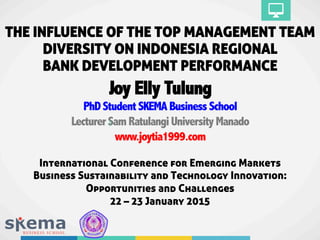 THE INFLUENCE OF THE TOP MANAGEMENT TEAM
DIVERSITY ON INDONESIA REGIONAL
BANK DEVELOPMENT PERFORMANCE
Joy Elly Tulung
PhDStudentSKEMABusinessSchool
LecturerSamRatulangiUniversityManado
www.joytia1999.com
International Conference for Emerging Markets
Business Sustainability and Technology Innovation:
Opportunities and Challenges
22 – 23 January 2015
 