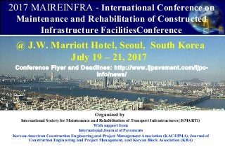 @ J.W. Marriott Hotel, Seoul, South Korea
July 19 – 21, 2017
Organized by
International Society for Maintenance and Rehabilitation of Transport Infrastructures (iSMARTi)
With support from
International Journal of Pavements
Korean-American Construction Engineering and Project Management Association (KACEPMA), Journal of
Construction Engineering and Project Management, and Korean Block Association (KBA)
2017 MAIREINFRA - International Conference on
Maintenance and Rehabilitation of Constructed
Infrastructure FacilitiesConference
Conference Flyer and Deadlines: http://www.ijpavement.com/ijpc-
info/news/
 