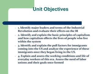Unit Objectives
– 1. Identify major leaders and terms of the Industrial
Revolution and evaluate their effects on the IR
– 2. Identify and explain the basic principles of capitalism
and how capitalism effects the lives of people who live
within the system
– 3. Identify and explain the pull factors for immigrants
coming into the US and analyze the experience of these
immigrants once they began living in the US.
– 4. Explain and assess the working conditions and life of
everyday workers of this era. Assess the need of labor
unions and their goals once formed
 