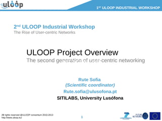 All rights reserved @ULOOP consortium 2010-2013
http://www.uloop.eu/
1ST
ULOOP INDUSTRIAL WORKSHOP
1
ULOOP Project Overview
The second generation of user-centric networking
Rute Sofia
(Scientific coordinator)
Rute.sofia@ulusofona.pt
SITILABS, University Lusófona
2nd
ULOOP Industrial Workshop
The Rise of User-centric Networks
Item: WO2008104497
 