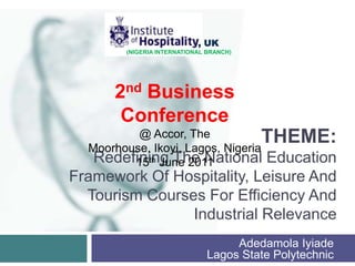                     , UK (NIGERIA INTERNATIONAL BRANCH) 2nd Business Conference @ Accor, The Moorhouse, Ikoyi, Lagos, Nigeria 15th June 2011 Theme:Redefining The National Education Framework Of Hospitality, Leisure And Tourism Courses For Efficiency And Industrial Relevance AdedamolaIyiadeLagos State Polytechnic 