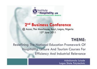, UK
                  (NIGERIA INTERNATIONAL BRANCH)




        2nd Business Conference
      @ Accor, The Moorhouse, Ikoyi, Lagos, Nigeria
                    15th June 2011

                                                       THEME:
Redefining The National Education Framework Of
      Hospitality, Leisure And Tourism Courses For
               Efficiency And Industrial Relevance
                                                 Adedamola Iyiade
                                             Lagos State Polytechnic
 