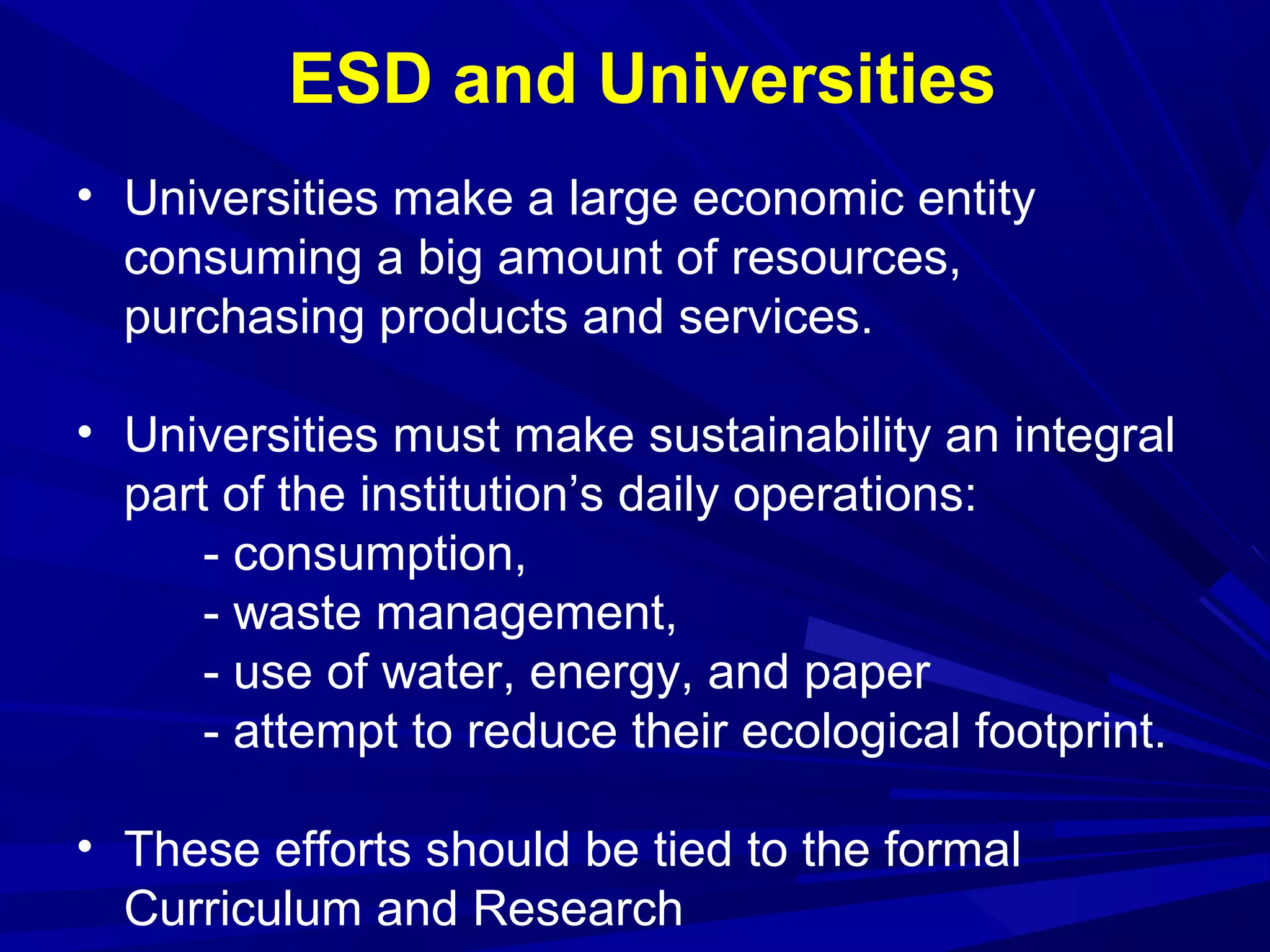 • Universities make a large economic entity
consuming a big amount of resources,
purchasing products and services.
• Universities must make sustainability an integral
part of the institution’s daily operations:
- consumption,
- waste management,
- use of water, energy, and paper
- attempt to reduce their ecological footprint.
• These efforts should be tied to the formal
Curriculum and Research
ESD and Universities
 