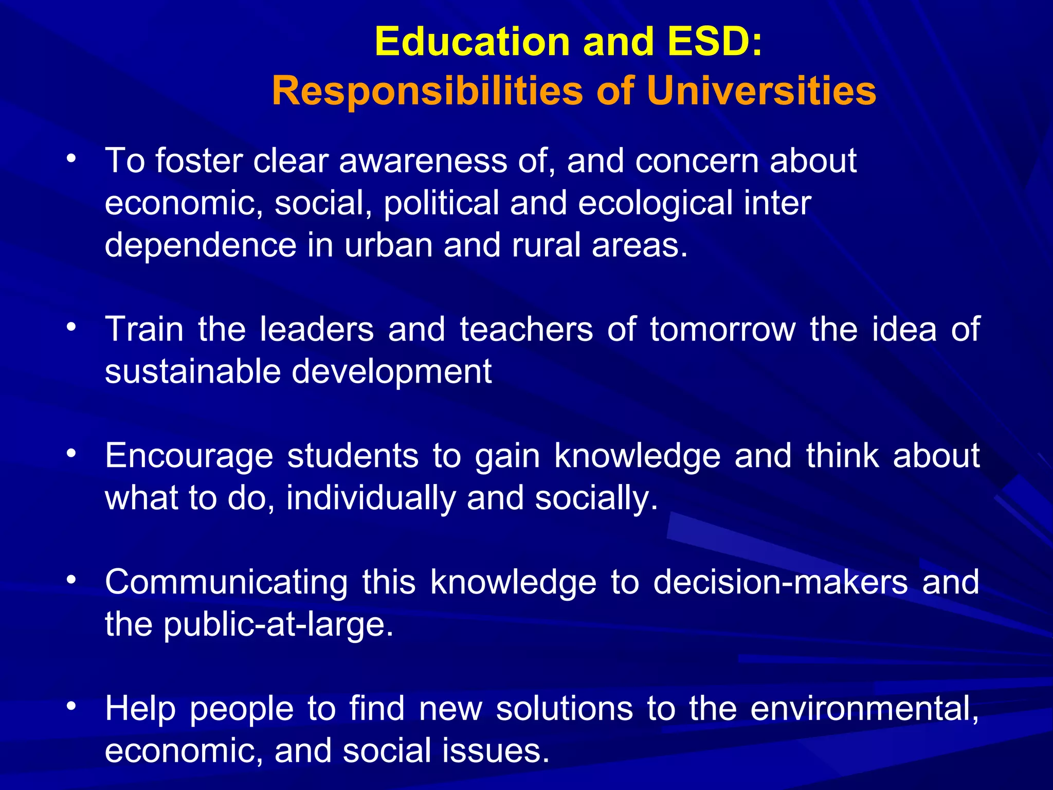 Education and ESD:
Responsibilities of Universities
• To foster clear awareness of, and concern about
economic, social, political and ecological inter
dependence in urban and rural areas.
• Train the leaders and teachers of tomorrow the idea of
sustainable development
• Encourage students to gain knowledge and think about
what to do, individually and socially.
• Communicating this knowledge to decision-makers and
the public-at-large.
• Help people to find new solutions to the environmental,
economic, and social issues.
 