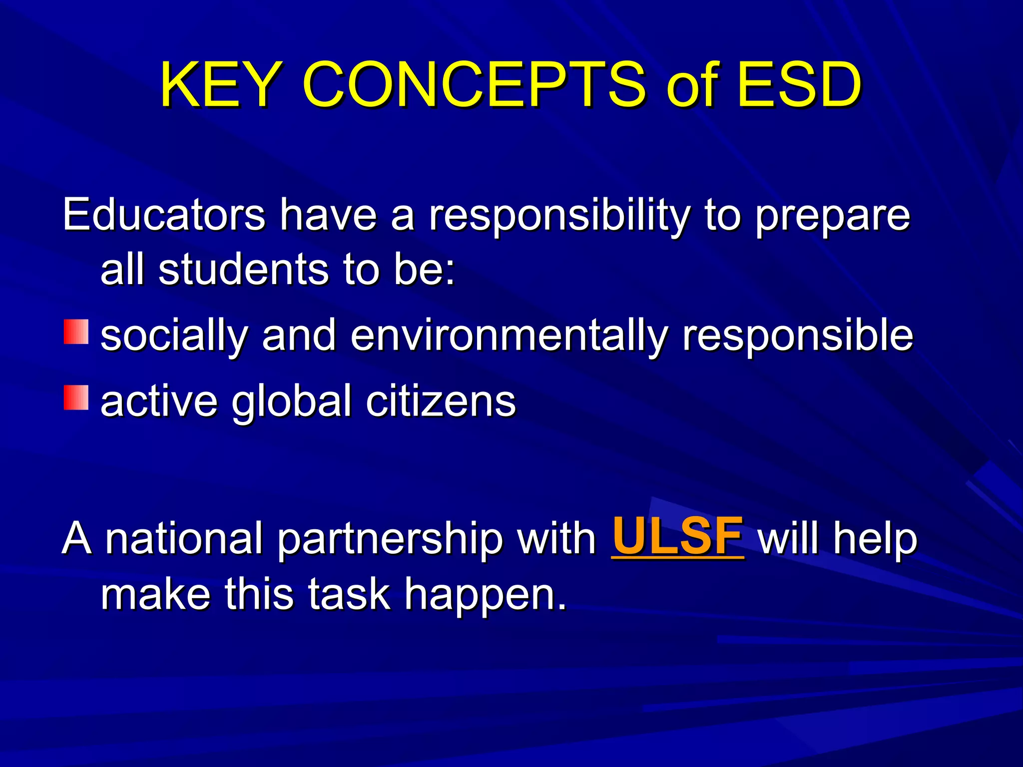 KEY CONCEPTS of ESDKEY CONCEPTS of ESD
Educators have a responsibility to prepareEducators have a responsibility to prepare
all students to be:all students to be:
socially and environmentally responsiblesocially and environmentally responsible
active global citizensactive global citizens
A national partnership withA national partnership with ULSFULSF will helpwill help
make this task happen.make this task happen.
 
