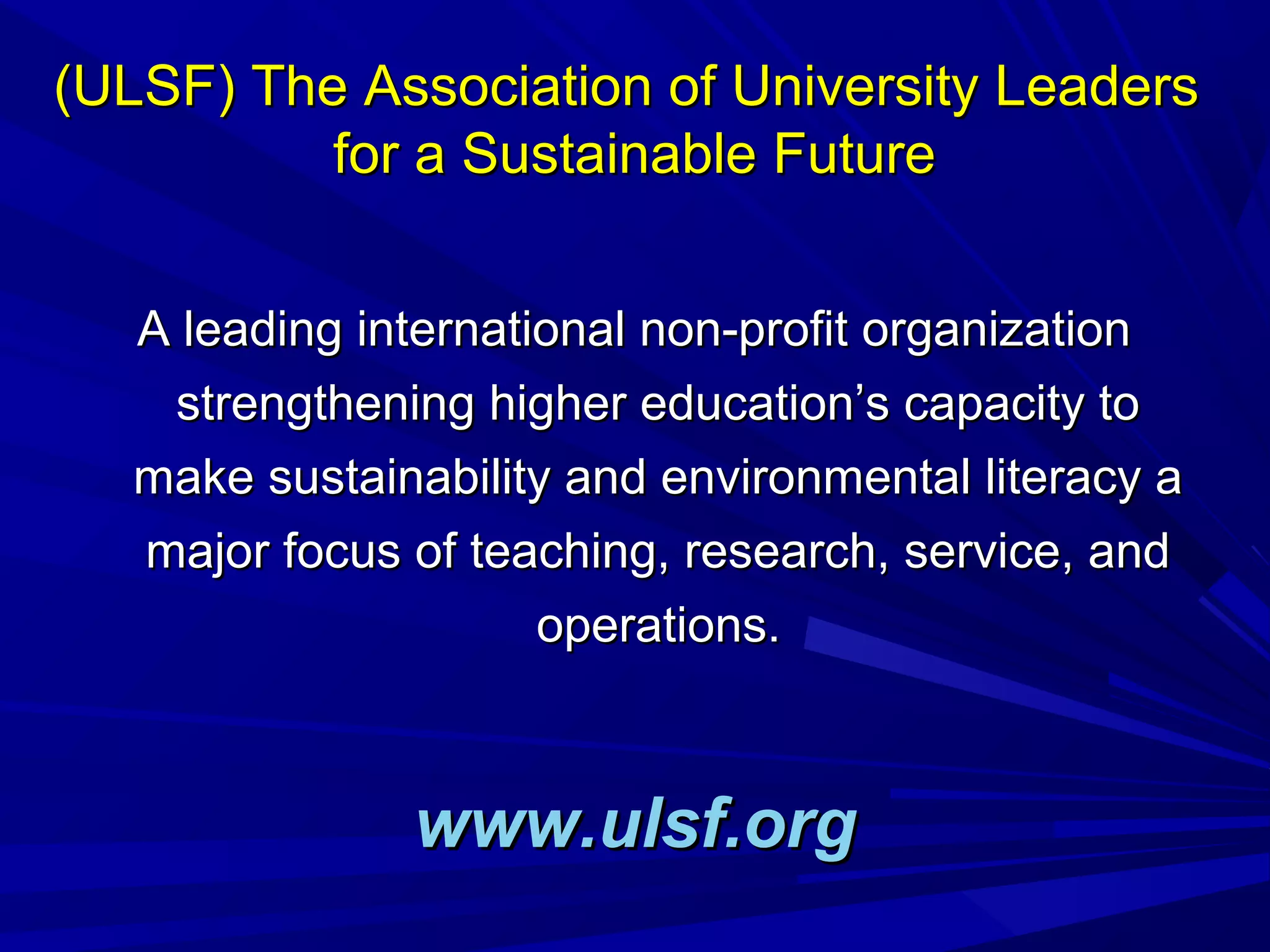 (ULSF) The Association of University Leaders(ULSF) The Association of University Leaders
for a Sustainable Futurefor a Sustainable Future
A leading international non-profit organizationA leading international non-profit organization
strengthening higher education’s capacity tostrengthening higher education’s capacity to
make sustainability and environmental literacy amake sustainability and environmental literacy a
major focus of teaching, research, service, andmajor focus of teaching, research, service, and
operations.operations.
www.ulsf.orgwww.ulsf.org
 