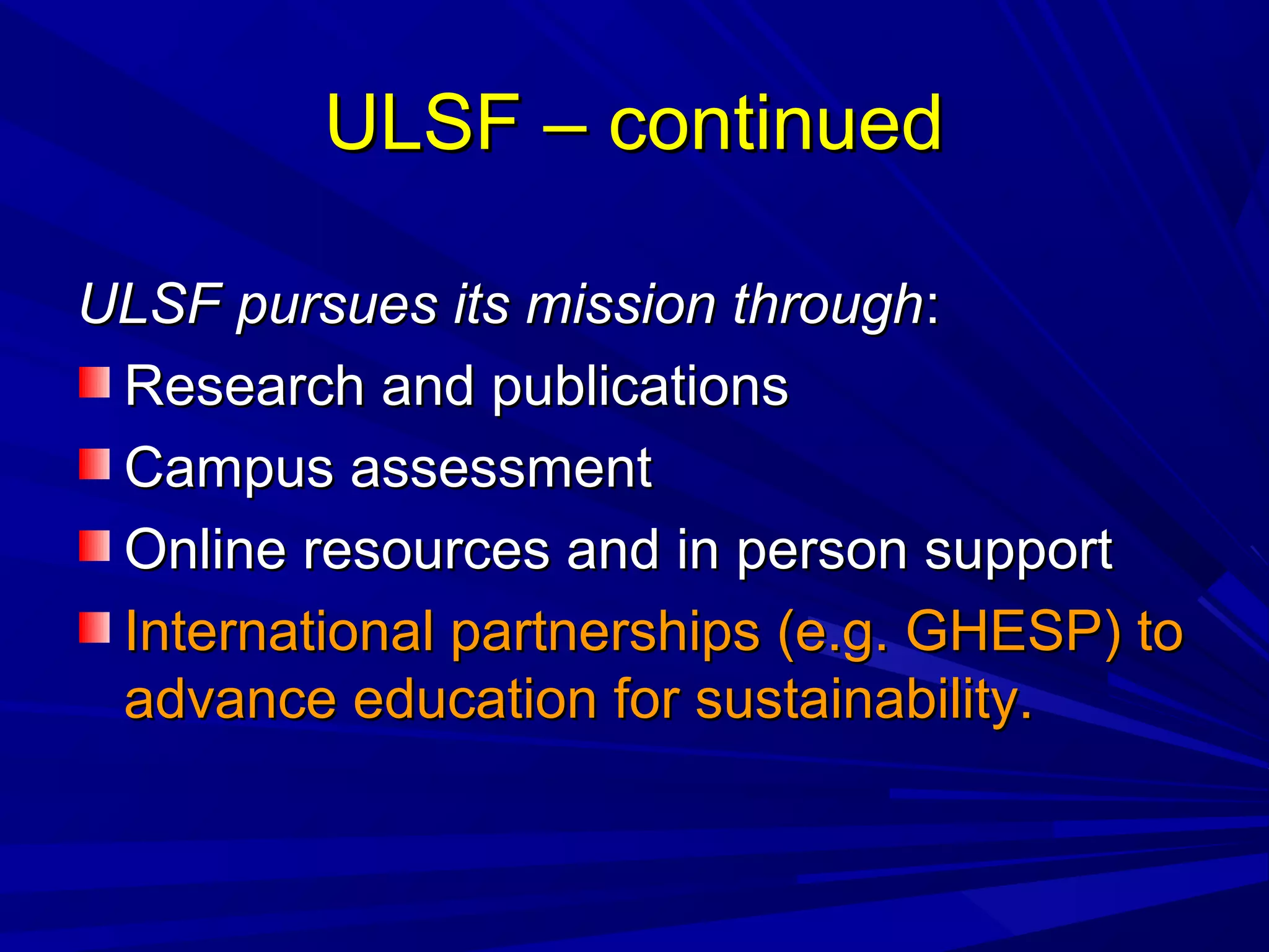 ULSF – continuedULSF – continued
ULSF pursues its mission throughULSF pursues its mission through::
Research and publicationsResearch and publications
Campus assessmentCampus assessment
Online resources and in person supportOnline resources and in person support
International partnerships (e.g. GHESP) toInternational partnerships (e.g. GHESP) to
advance education for sustainability.advance education for sustainability.
 