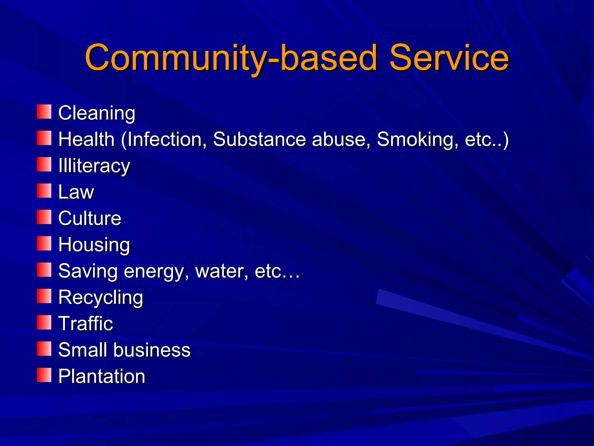 Community-based ServiceCommunity-based Service
CleaningCleaning
Health (Infection, Substance abuse, Smoking, etc..)Health (Infection, Substance abuse, Smoking, etc..)
IlliteracyIlliteracy
LawLaw
CultureCulture
HousingHousing
Saving energy, water, etc…Saving energy, water, etc…
RecyclingRecycling
TrafficTraffic
Small businessSmall business
PlantationPlantation
 