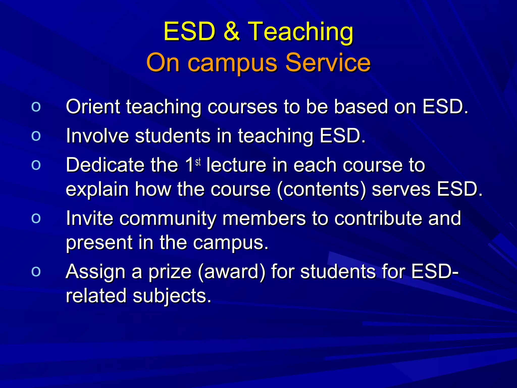 ESD & TeachingESD & Teaching
On campus ServiceOn campus Service
o Orient teaching courses to be based on ESD.Orient teaching courses to be based on ESD.
o Involve students in teaching ESD.Involve students in teaching ESD.
o Dedicate the 1Dedicate the 1stst
lecture in each course tolecture in each course to
explain how the course (contents) serves ESD.explain how the course (contents) serves ESD.
o Invite community members to contribute andInvite community members to contribute and
present in the campus.present in the campus.
o Assign a prize (award) for students for ESD-Assign a prize (award) for students for ESD-
related subjects.related subjects.
 