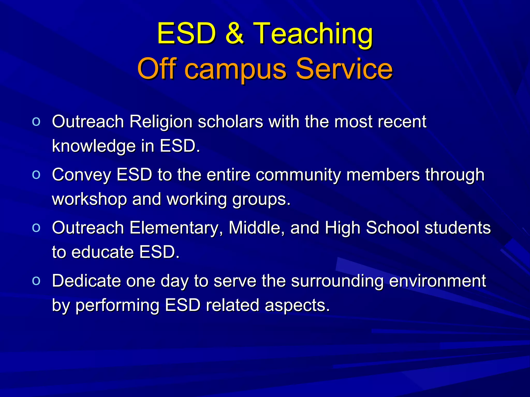 ESD & TeachingESD & Teaching
Off campus ServiceOff campus Service
o Outreach Religion scholars with the most recentOutreach Religion scholars with the most recent
knowledge in ESD.knowledge in ESD.
o Convey ESD to the entire community members throughConvey ESD to the entire community members through
workshop and working groups.workshop and working groups.
o Outreach Elementary, Middle, and High School studentsOutreach Elementary, Middle, and High School students
to educate ESD.to educate ESD.
o Dedicate one day to serve the surrounding environmentDedicate one day to serve the surrounding environment
by performing ESD related aspects.by performing ESD related aspects.
 
