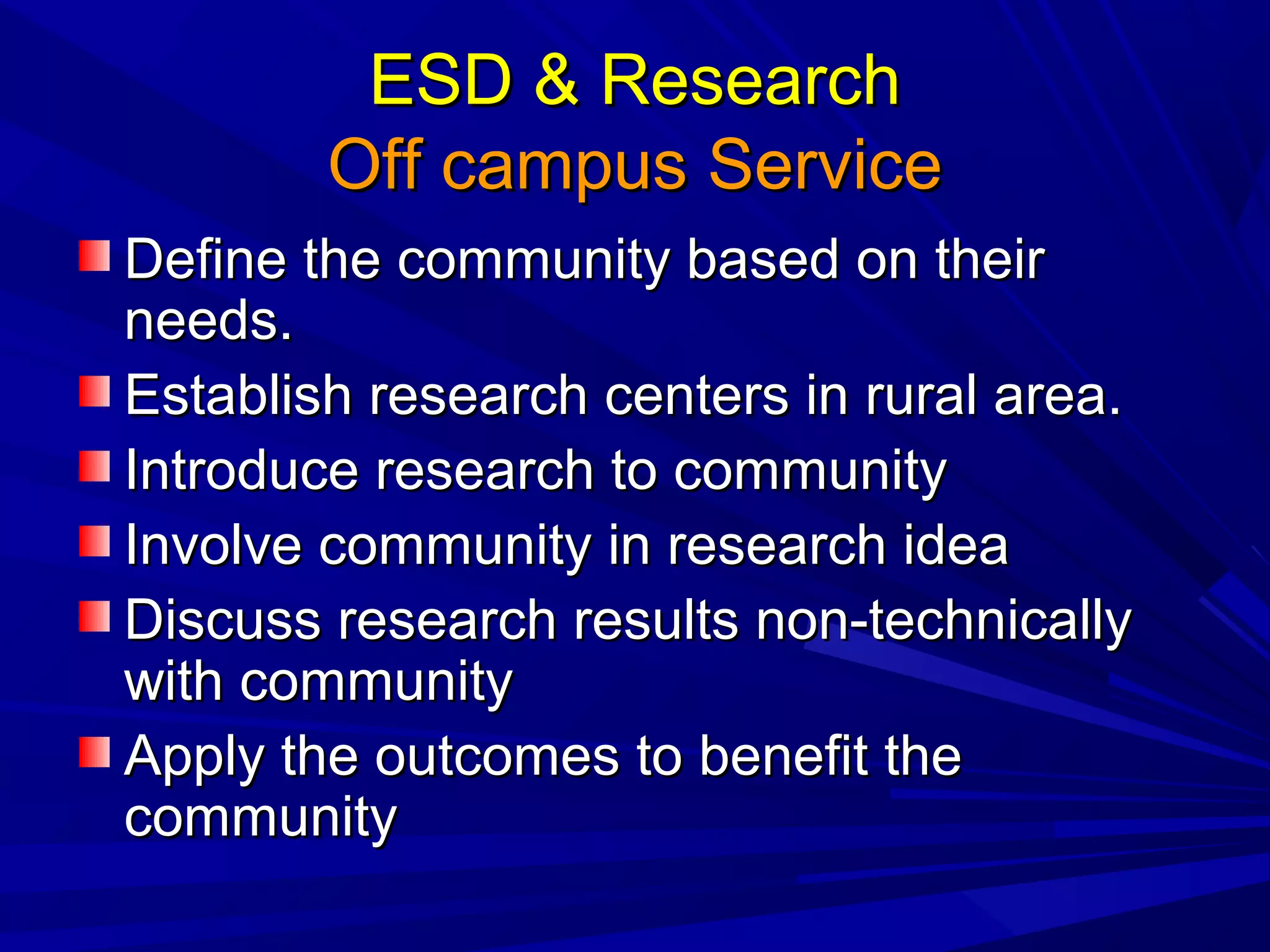 ESD & ResearchESD & Research
Off campus ServiceOff campus Service
Define the community based on theirDefine the community based on their
needs.needs.
Establish research centers in rural area.Establish research centers in rural area.
Introduce research to communityIntroduce research to community
Involve community in research ideaInvolve community in research idea
Discuss research results non-technicallyDiscuss research results non-technically
with communitywith community
Apply the outcomes to benefit theApply the outcomes to benefit the
communitycommunity
 