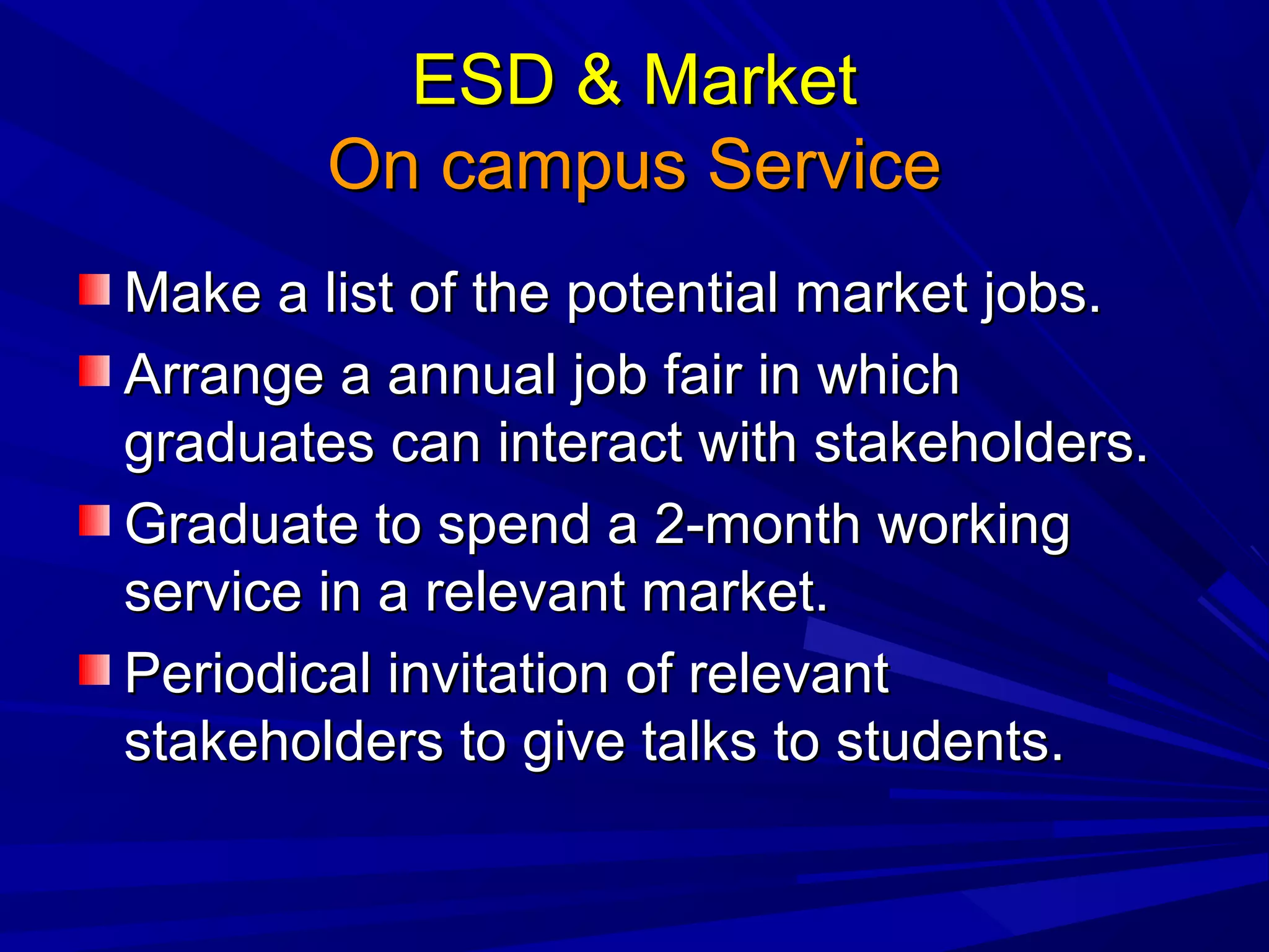 ESD & MarketESD & Market
On campus ServiceOn campus Service
Make a list of the potential market jobs.Make a list of the potential market jobs.
Arrange a annual job fair in whichArrange a annual job fair in which
graduates can interact with stakeholders.graduates can interact with stakeholders.
Graduate to spend a 2-month workingGraduate to spend a 2-month working
service in a relevant market.service in a relevant market.
Periodical invitation of relevantPeriodical invitation of relevant
stakeholders to give talks to students.stakeholders to give talks to students.
 