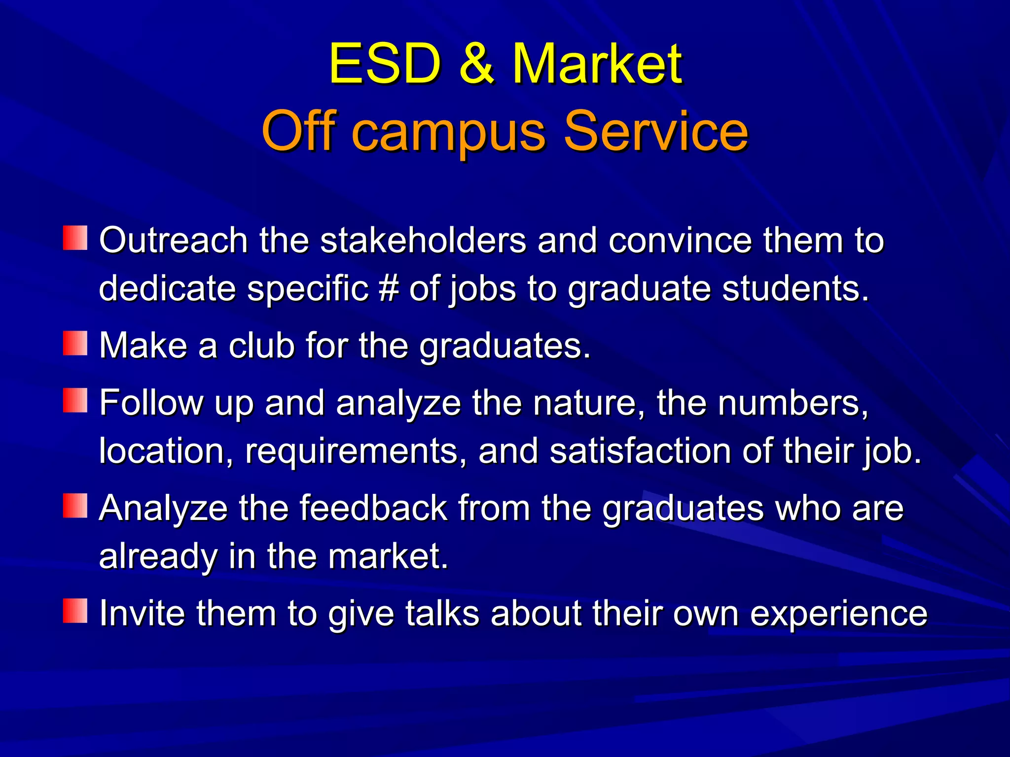 ESD & MarketESD & Market
Off campus ServiceOff campus Service
Outreach the stakeholders and convince them toOutreach the stakeholders and convince them to
dedicate specific # of jobs to graduate students.dedicate specific # of jobs to graduate students.
Make a club for the graduates.Make a club for the graduates.
Follow up and analyze the nature, the numbers,Follow up and analyze the nature, the numbers,
location, requirements, and satisfaction of their job.location, requirements, and satisfaction of their job.
Analyze the feedback from the graduates who areAnalyze the feedback from the graduates who are
already in the market.already in the market.
Invite them to give talks about their own experienceInvite them to give talks about their own experience
 