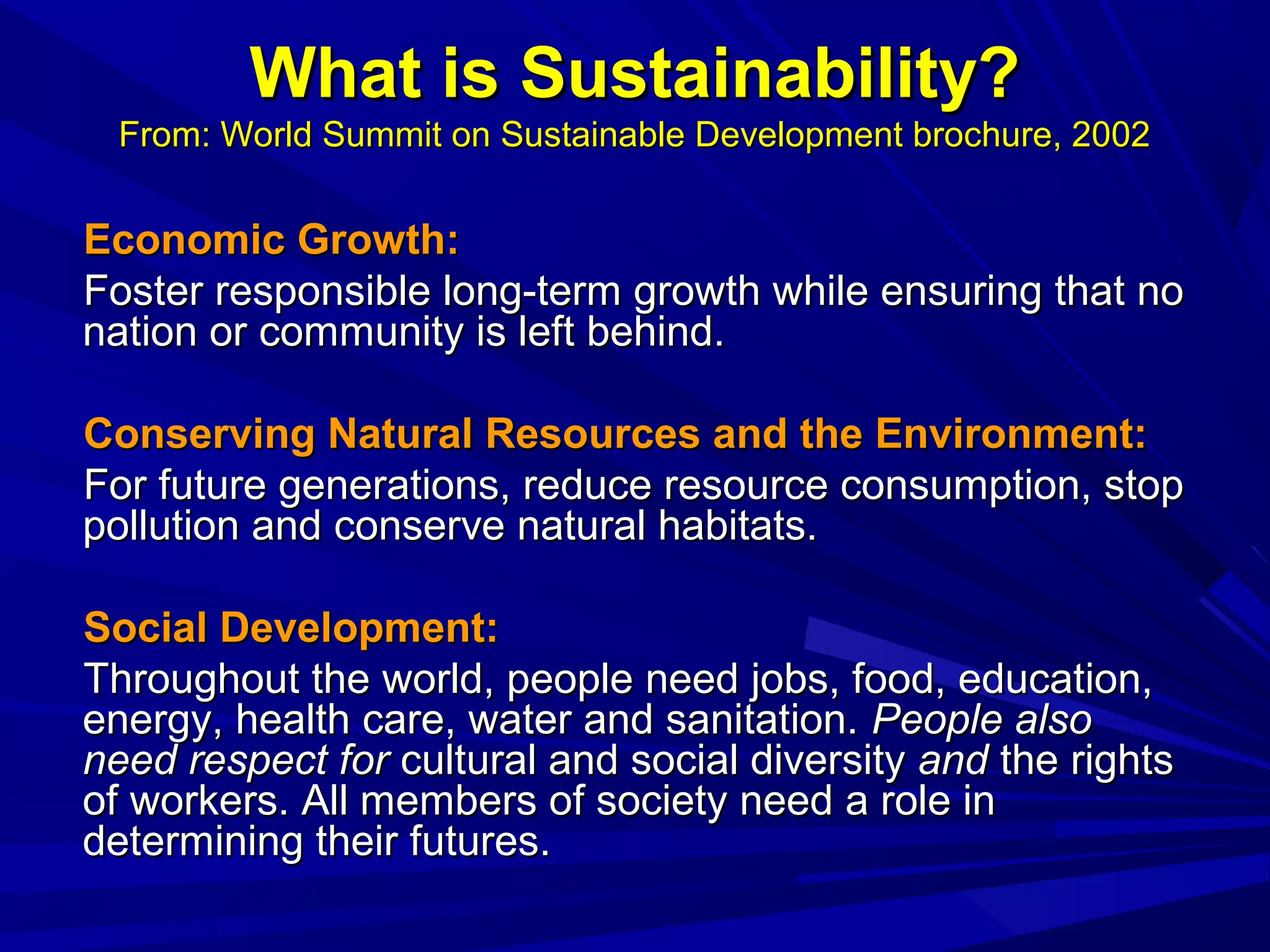 What is Sustainability?What is Sustainability?
From: World Summit on Sustainable Development brochure, 2002From: World Summit on Sustainable Development brochure, 2002
Economic Growth:Economic Growth:
Foster responsible long-term growth while ensuring that noFoster responsible long-term growth while ensuring that no
nation or community is left behind.nation or community is left behind.
Conserving Natural Resources and the Environment:Conserving Natural Resources and the Environment:
For future generations, reduce resource consumption, stopFor future generations, reduce resource consumption, stop
pollution and conserve natural habitats.pollution and conserve natural habitats.
Social Development:Social Development:
Throughout the world, people need jobs, food, education,Throughout the world, people need jobs, food, education,
energy, health care, water and sanitation.energy, health care, water and sanitation. People alsoPeople also
need respect forneed respect for cultural and social diversitycultural and social diversity andand the rightsthe rights
of workers. All members of society need a role inof workers. All members of society need a role in
determining their futures.determining their futures.
 