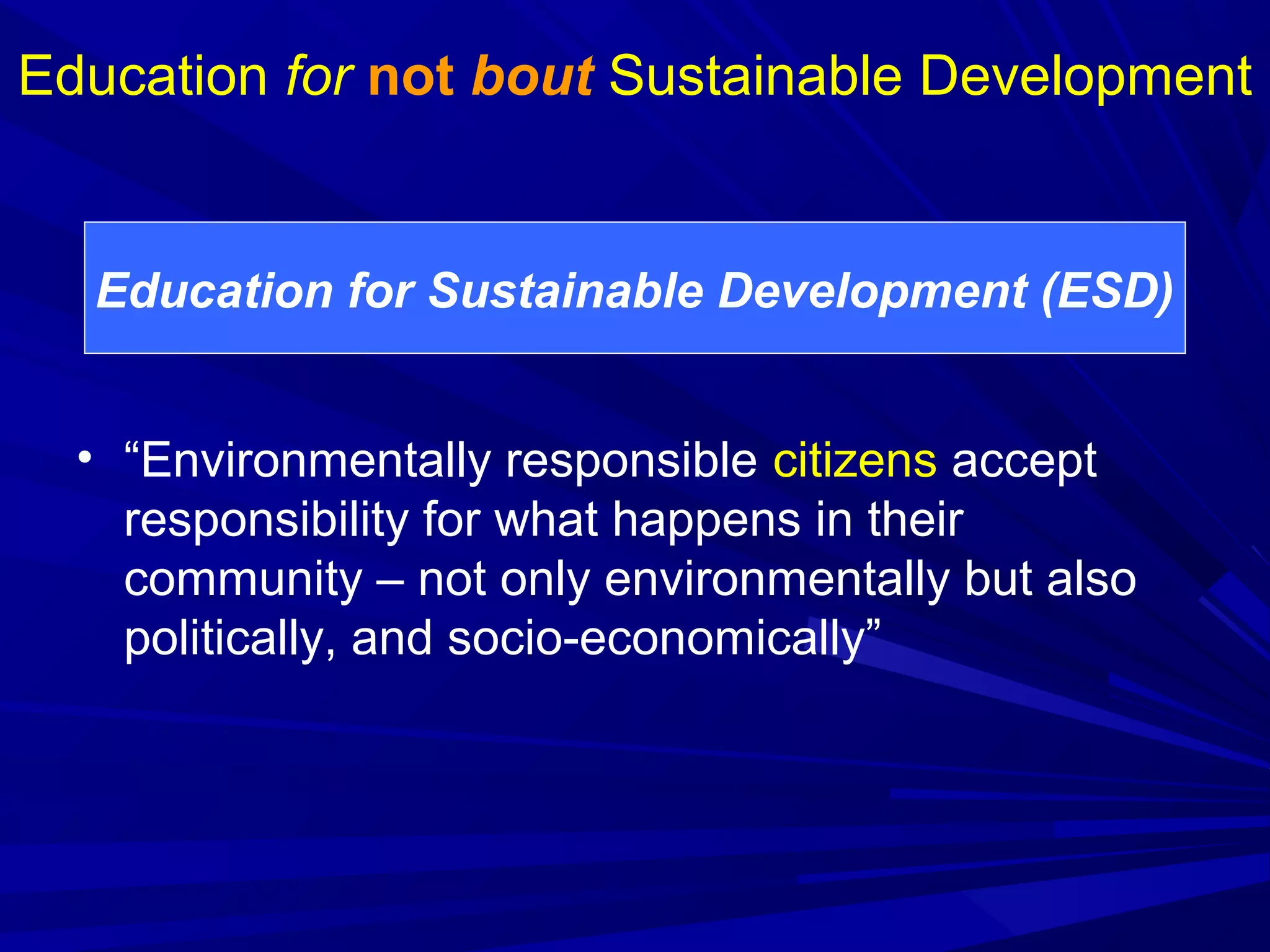 • “Environmentally responsible citizens accept
responsibility for what happens in their
community – not only environmentally but also
politically, and socio-economically”
Education for not bout Sustainable Development
Education for Sustainable Development (ESD)
 