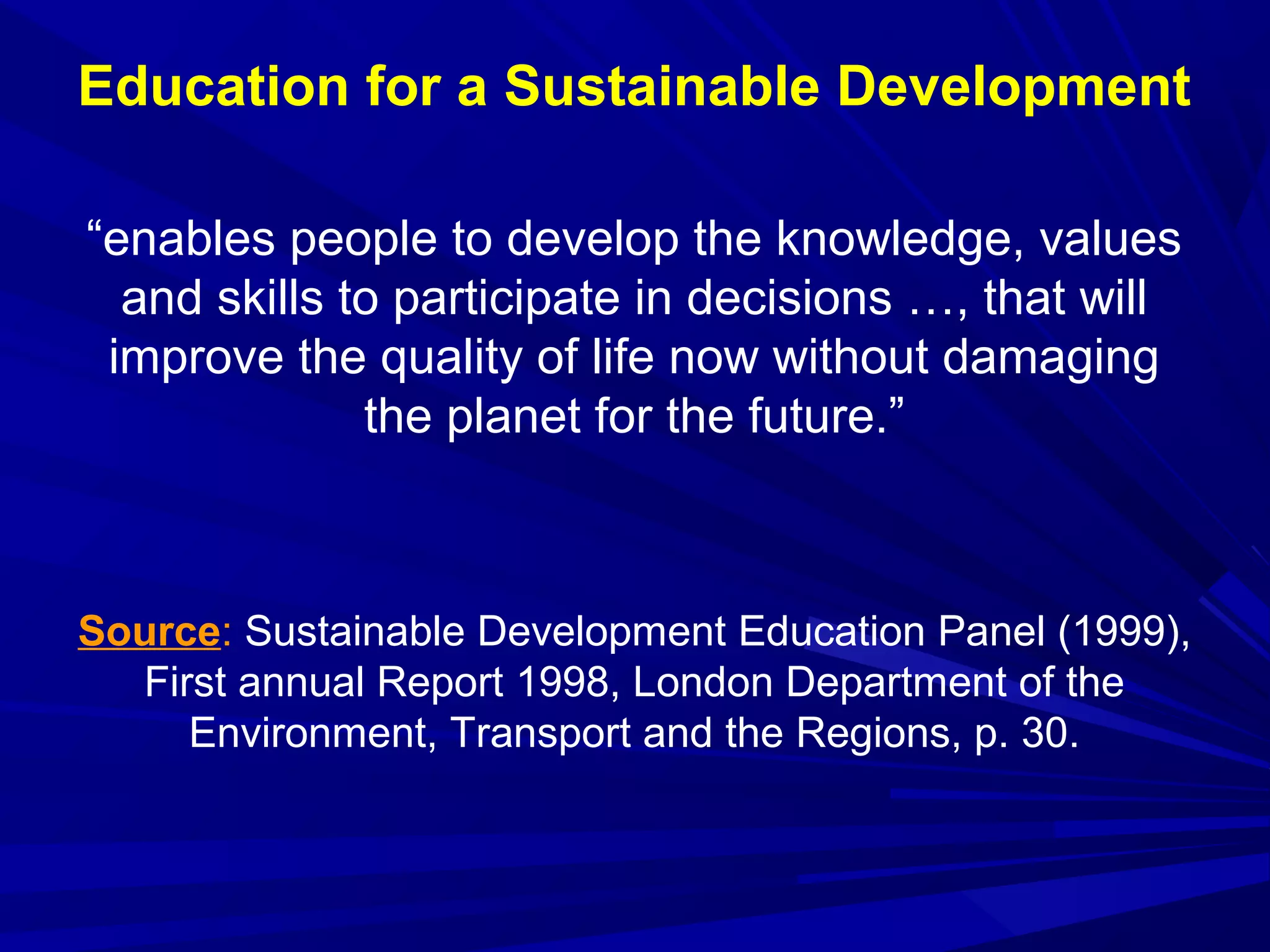 “enables people to develop the knowledge, values
and skills to participate in decisions …, that will
improve the quality of life now without damaging
the planet for the future.”
Source: Sustainable Development Education Panel (1999),
First annual Report 1998, London Department of the
Environment, Transport and the Regions, p. 30.
Education for a Sustainable Development
 