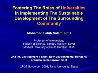 Fostering The Roles of Universities
In Implementing The Sustainable
Development of The Surrounding
Community
Mohamed Labib Salem, PhD
Professor of Immunology
Faculty of Science, Tanta University, Egypt
Medical University of South Carolina, USA
2nd Int. Environment Forum: New Environmental Horizons
of Sustainable Environment
27-29 November, 2008, Tanta University, Egypt
 