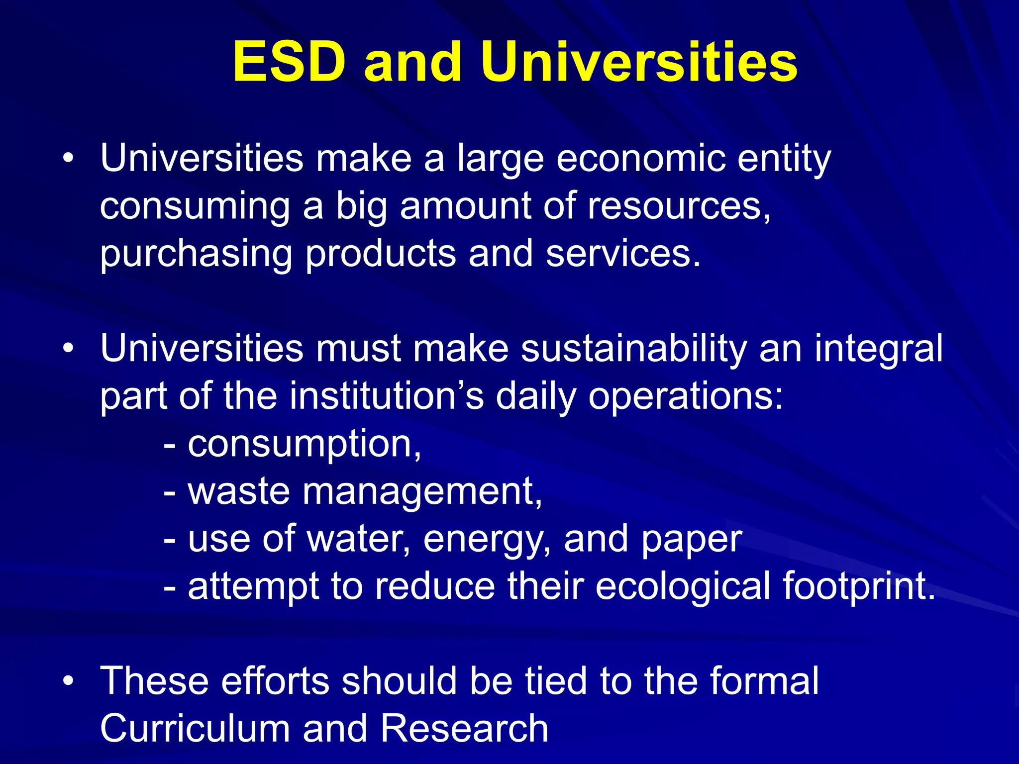• Universities make a large economic entity
consuming a big amount of resources,
purchasing products and services.
• Universities must make sustainability an integral
part of the institution’s daily operations:
- consumption,
- waste management,
- use of water, energy, and paper
- attempt to reduce their ecological footprint.
• These efforts should be tied to the formal
Curriculum and Research
ESD and Universities
 