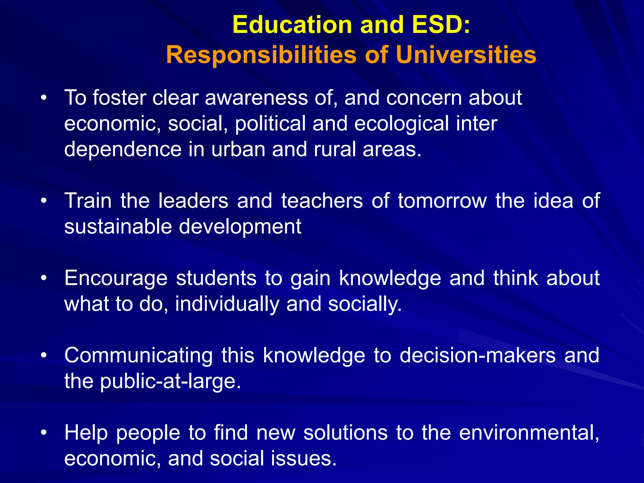 Education and ESD:
Responsibilities of Universities
• To foster clear awareness of, and concern about
economic, social, political and ecological inter
dependence in urban and rural areas.
• Train the leaders and teachers of tomorrow the idea of
sustainable development
• Encourage students to gain knowledge and think about
what to do, individually and socially.
• Communicating this knowledge to decision-makers and
the public-at-large.
• Help people to find new solutions to the environmental,
economic, and social issues.
 